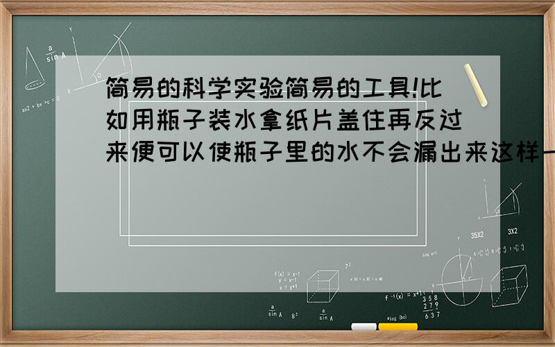 简易的科学实验简易的工具!比如用瓶子装水拿纸片盖住再反过来便可以使瓶子里的水不会漏出来这样一类的实验快我很急啊!