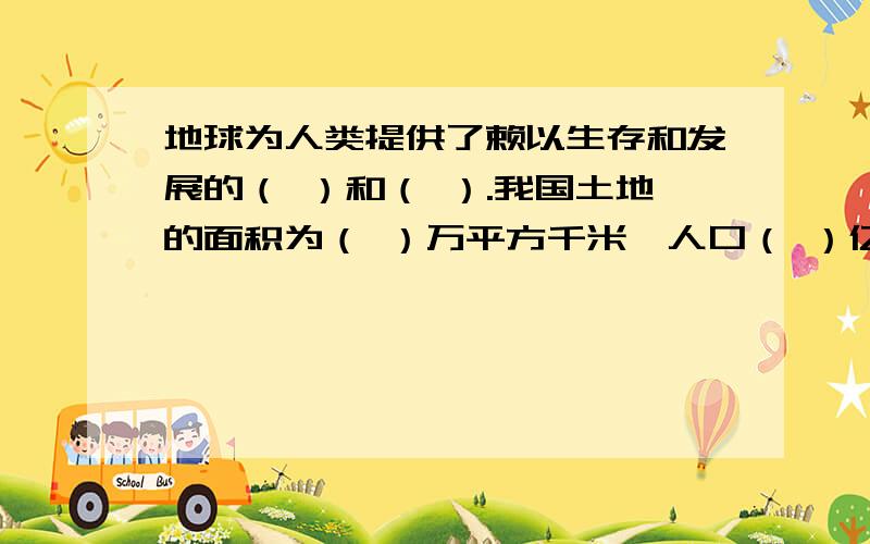 地球为人类提供了赖以生存和发展的（ ）和（ ）.我国土地的面积为（ ）万平方千米,人口（ ）亿