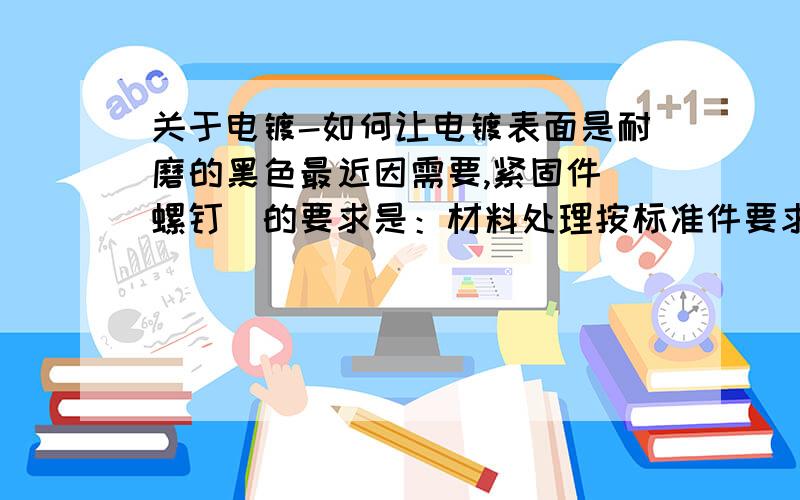 关于电镀-如何让电镀表面是耐磨的黑色最近因需要,紧固件（螺钉）的要求是：材料处理按标准件要求执行,表面必须是黑色的,而且颜色要耐磨,不易脱落.请问达人网友们,谁有好的解决方案.