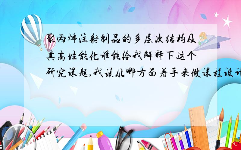 聚丙烯注射制品的多层次结构及其高性能化谁能给我解释下这个研究课题,我该从哪方面着手来做课程设计?做实验方案~...