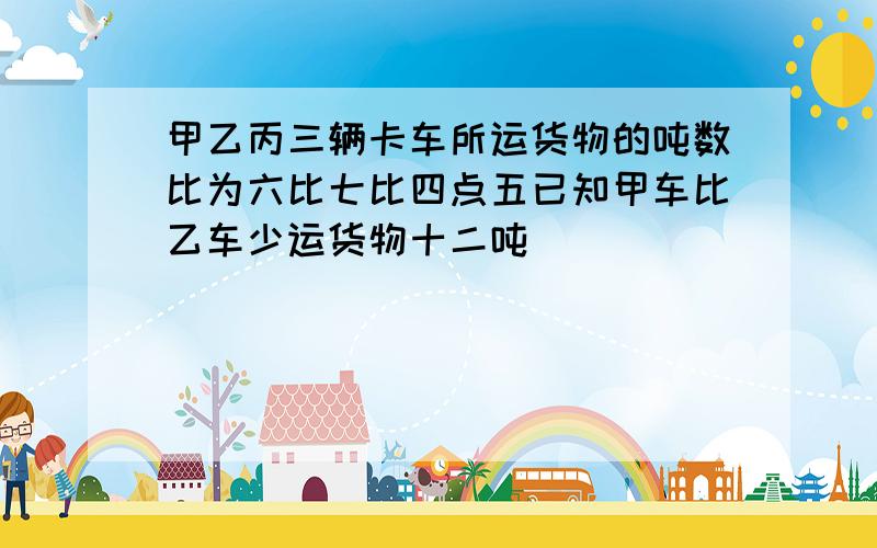 甲乙丙三辆卡车所运货物的吨数比为六比七比四点五已知甲车比乙车少运货物十二吨