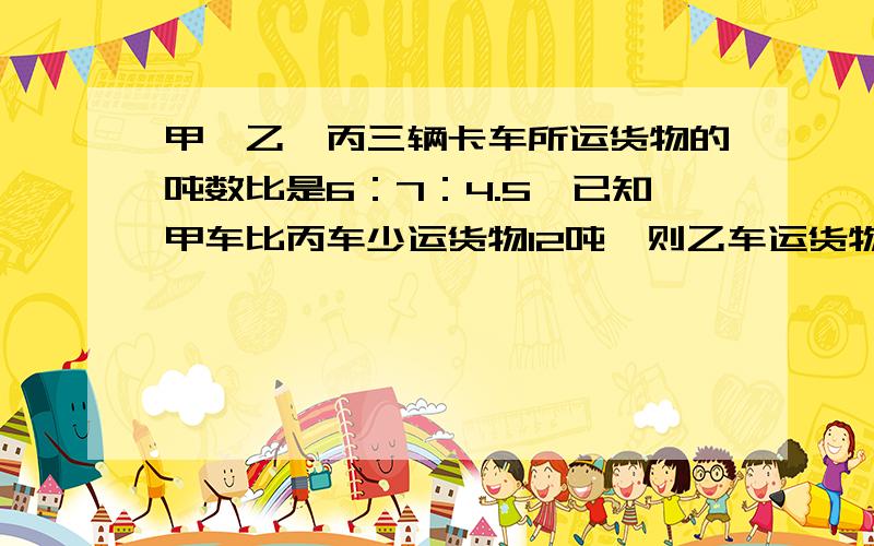 甲、乙、丙三辆卡车所运货物的吨数比是6：7：4.5,已知甲车比丙车少运货物12吨,则乙车运货物多少吨