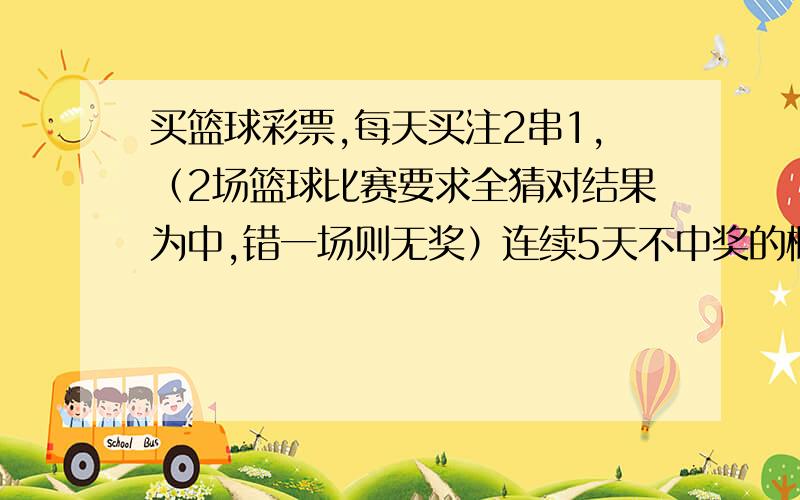 买篮球彩票,每天买注2串1,（2场篮球比赛要求全猜对结果为中,错一场则无奖）连续5天不中奖的概率是多少啊= =来人啊 很多年没上学了 概率都忘光了~