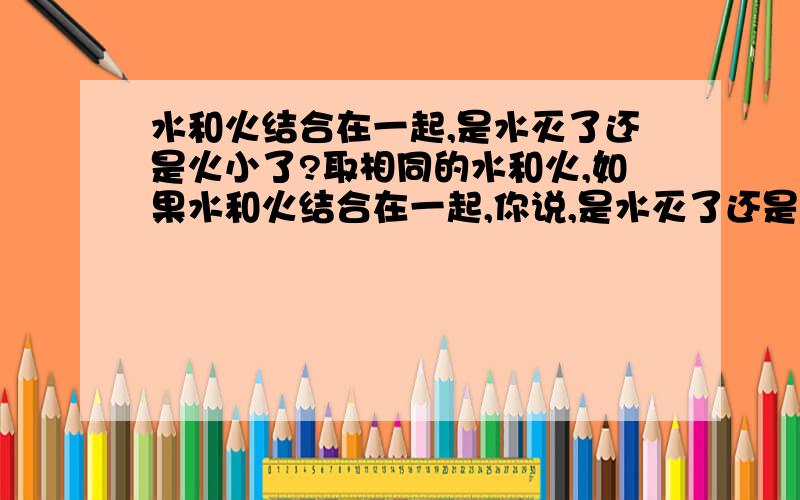 水和火结合在一起,是水灭了还是火小了?取相同的水和火,如果水和火结合在一起,你说,是水灭了还是火小了?、