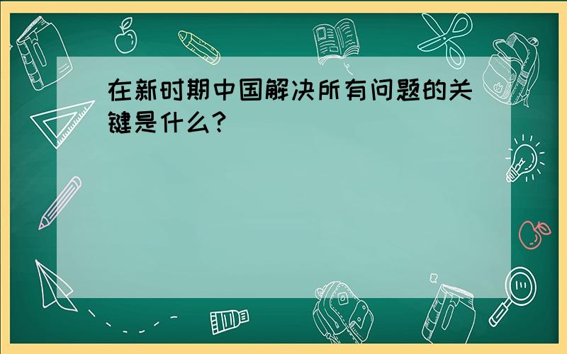 在新时期中国解决所有问题的关键是什么?