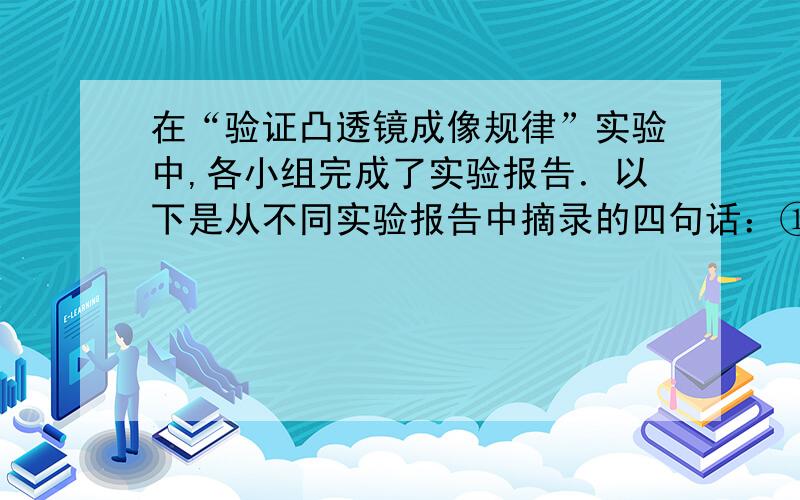 在“验证凸透镜成像规律”实验中,各小组完成了实验报告．以下是从不同实验报告中摘录的四句话：①在光具座上依次放置蜡烛、凸透镜和光屏．②当蜡烛距凸透镜30厘米时,在离透镜18厘米