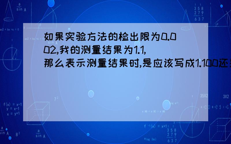 如果实验方法的检出限为0.002,我的测量结果为1.1,那么表示测量结果时,是应该写成1.100还是1.10?有人认为检出限为0.002,那么有效数字最多保留三位,所以写成1.10,如果写成1.100的话,有效位数就是