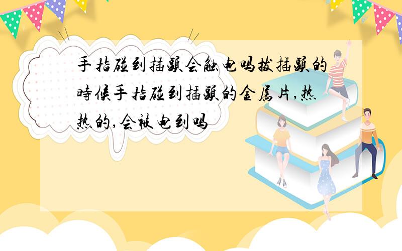 手指碰到插头会触电吗拔插头的时候手指碰到插头的金属片,热热的,会被电到吗