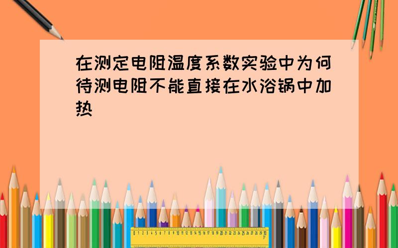 在测定电阻温度系数实验中为何待测电阻不能直接在水浴锅中加热