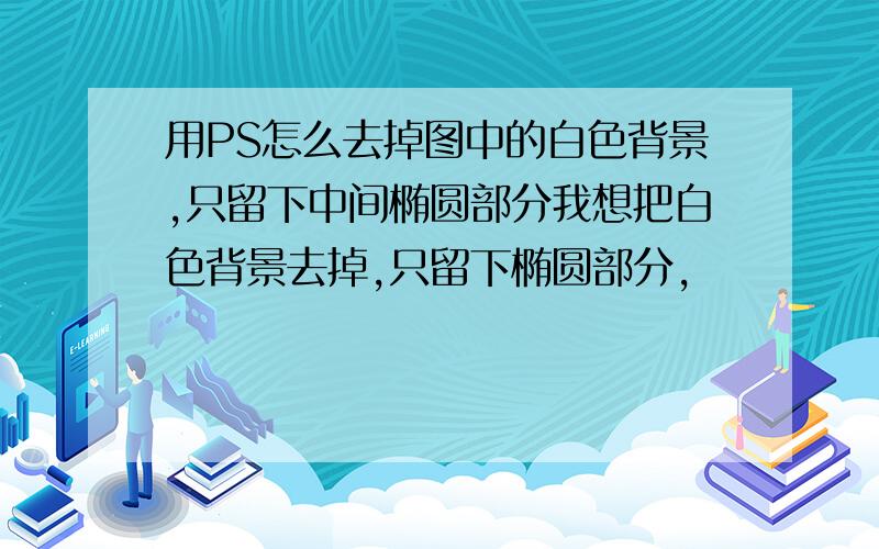 用PS怎么去掉图中的白色背景,只留下中间椭圆部分我想把白色背景去掉,只留下椭圆部分,