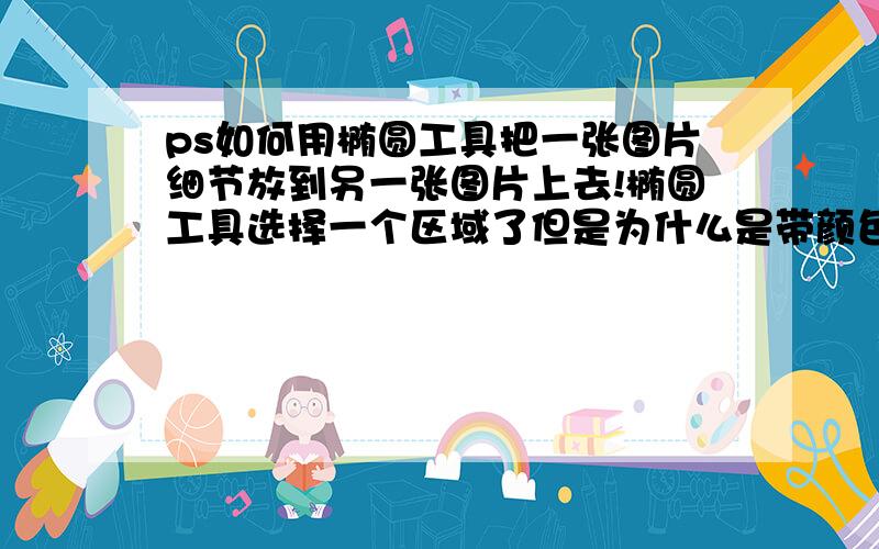 ps如何用椭圆工具把一张图片细节放到另一张图片上去!椭圆工具选择一个区域了但是为什么是带颜色的啊?比如下图这张图是我以前做的 也是用椭圆工具拉出来的 但是现在忘记了 以前我记得