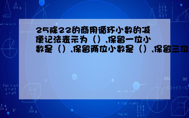 25除22的商用循环小数的减便记法表示为（）,保留一位小数是（）,保留两位小数是（）,保留三位小数是