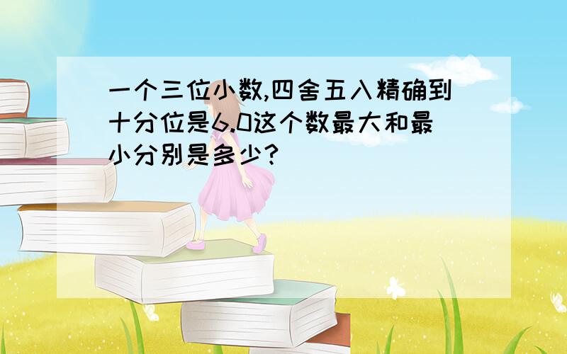 一个三位小数,四舍五入精确到十分位是6.0这个数最大和最小分别是多少?