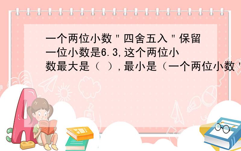 一个两位小数＂四舍五入＂保留一位小数是6.3,这个两位小数最大是（ ）,最小是（一个两位小数＂四舍五入＂保留一位小数是6.3,这个两位小数最大是（ ）,最小是（ ）.