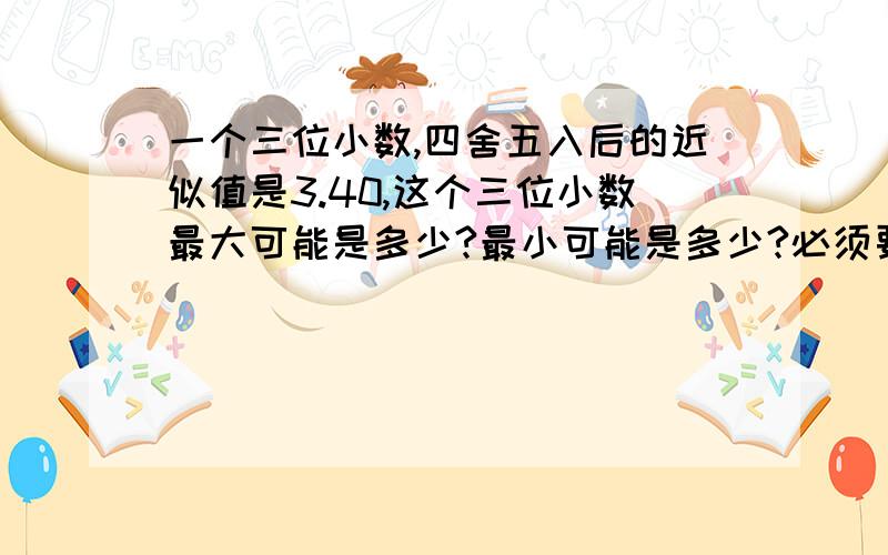 一个三位小数,四舍五入后的近似值是3.40,这个三位小数最大可能是多少?最小可能是多少?必须要过程