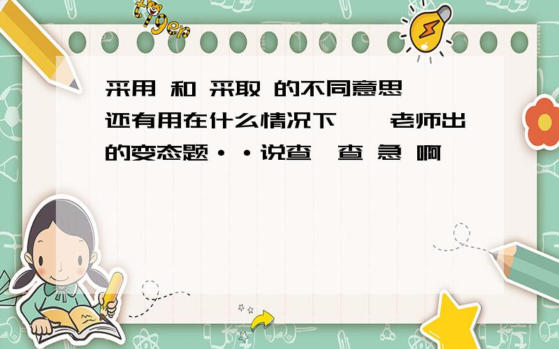 采用 和 采取 的不同意思 还有用在什么情况下、、老师出的变态题··说查一查 急 啊