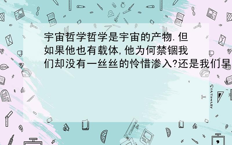 宇宙哲学哲学是宇宙的产物.但如果他也有载体,他为何禁锢我们却没有一丝丝的怜惜渗入?还是我们早已发现或未发现?如果没有为什么存在?