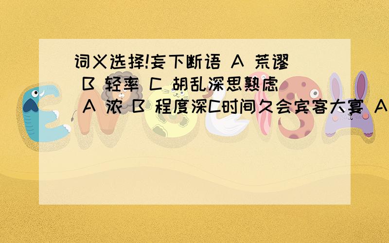 词义选择!妄下断语 A 荒谬 B 轻率 C 胡乱深思熟虑 A 浓 B 程度深C时间久会宾客大宴 A 时机 B 会合 C 适逢 不能名其一处 A 命名 B 说出 C名字中间力拉崩倒之声A一会儿B 夹杂 C中间会宾客大宴 A 时