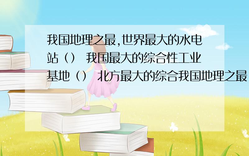 我国地理之最,世界最大的水电站（） 我国最大的综合性工业基地（） 北方最大的综合我国地理之最,世界最大的水电站（） 我国最大的综合性工业基地（） 北方最大的综合性工业基地（）