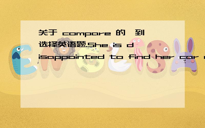 关于 compare 的一到选择英语题.She is disappointed to find her car old-fashioned _____.A compared to her friends'B comparing with her friends'选哪一个,请一定解释为什么!