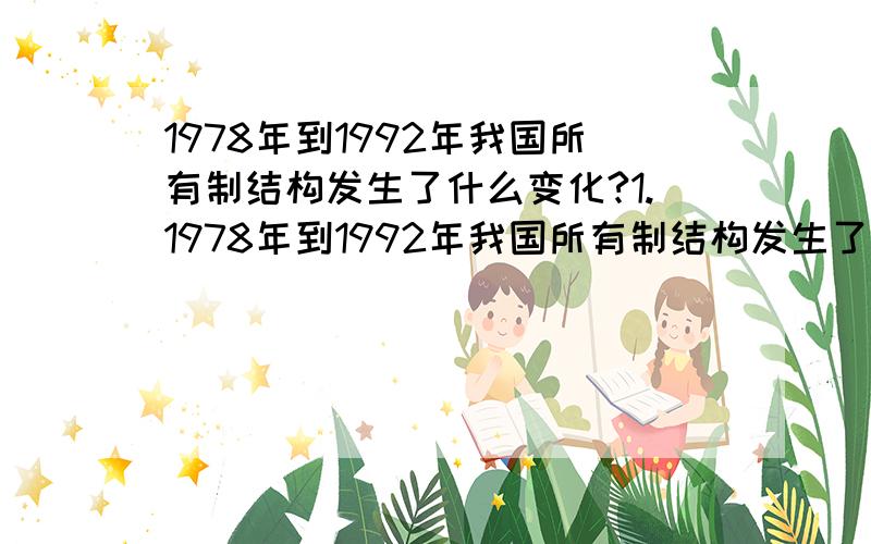 1978年到1992年我国所有制结构发生了什么变化?1.1978年到1992年我国所有制结构发生了什么变化?1992年,中共十四大提出我国经济体制改革的目标是什么?2.改革开放是哪次会议作出的重要决定?怎