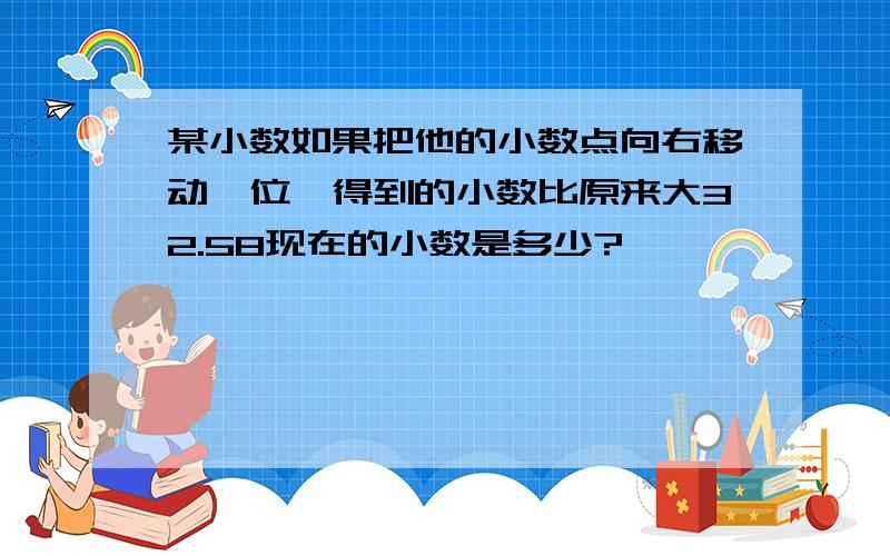 某小数如果把他的小数点向右移动一位,得到的小数比原来大32.58现在的小数是多少?