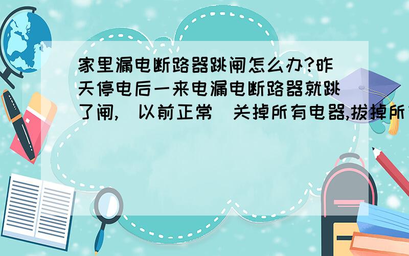 家里漏电断路器跳闸怎么办?昨天停电后一来电漏电断路器就跳了闸,（以前正常）关掉所有电器,拔掉所有插销,还是合不上.在断电情情况下借一个万用表拨到电阻档量两根线,表稍动了二、三