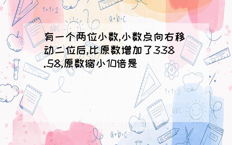 有一个两位小数,小数点向右移动二位后,比原数增加了338.58,原数缩小10倍是（ ）