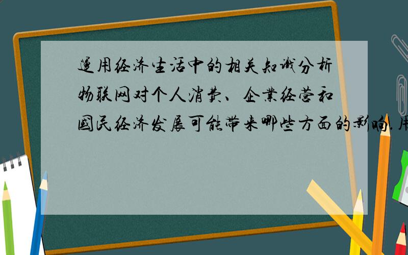 运用经济生活中的相关知识分析物联网对个人消费、企业经营和国民经济发展可能带来哪些方面的影响.用高一所学的知识回答