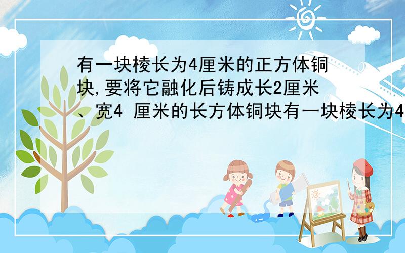 有一块棱长为4厘米的正方体铜块,要将它融化后铸成长2厘米、宽4 厘米的长方体铜块有一块棱长为4厘米的正方体铜块，要将它融化后铸成长2厘米、宽4 厘米的长方体铜块，铸成后的铜块的高