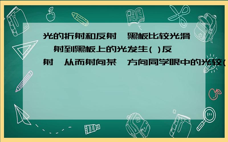 光的折射和反射,黑板比较光滑,射到黑板上的光发生( )反射,从而射向某一方向同学眼中的光较( ),而粉笔字很( ),射到它上面的光发生( )反射,进入这一方向的同学眼睛中的光较( ),被黑板反射的