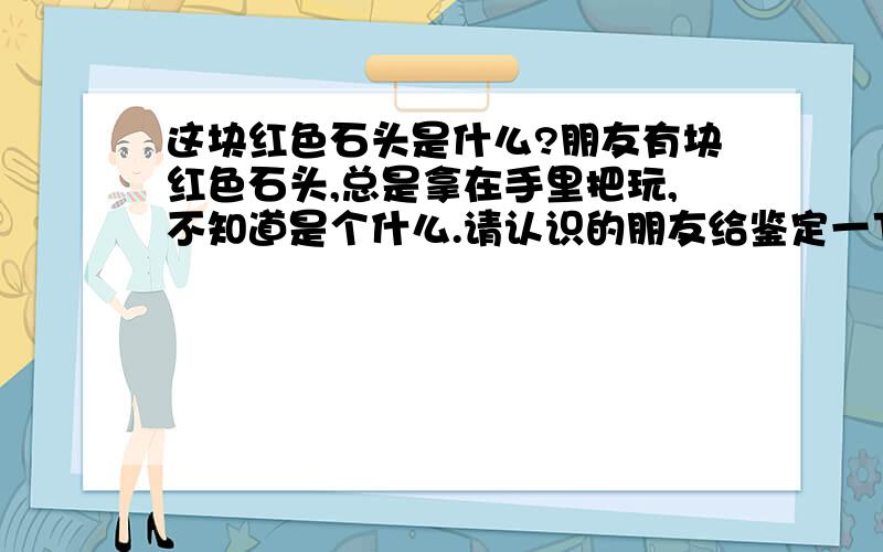 这块红色石头是什么?朋友有块红色石头,总是拿在手里把玩,不知道是个什么.请认识的朋友给鉴定一下 .能说明的清楚一些么?