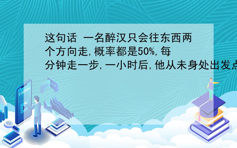 这句话 一名醉汉只会往东西两个方向走,概率都是50%,每分钟走一步,一小时后,他从未身处出发点东边的概率.我问的是 ：一小时后,他从未身处出发点东边的概率,这句话可以有两种理解吗?我的