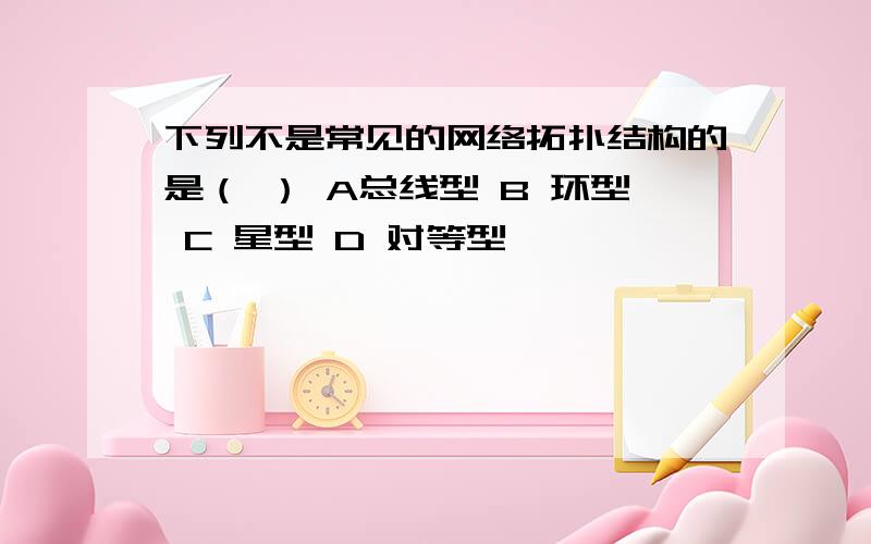 下列不是常见的网络拓扑结构的是（ ） A总线型 B 环型 C 星型 D 对等型