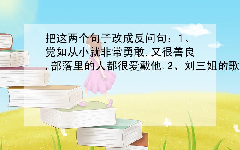 把这两个句子改成反问句：1、觉如从小就非常勇敢,又很善良,部落里的人都很爱戴他.2、刘三姐的歌声传遍千家万户.