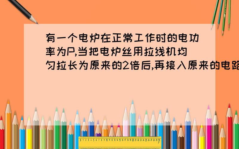 有一个电炉在正常工作时的电功率为P,当把电炉丝用拉线机均匀拉长为原来的2倍后,再接入原来的电路,电炉功率为A等于P/4 B等于2p C等于P/2 D等于P