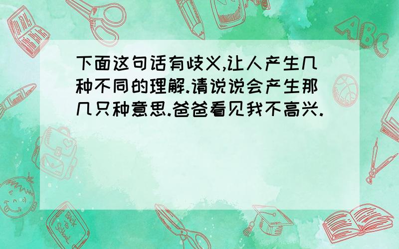 下面这句话有歧义,让人产生几种不同的理解.请说说会产生那几只种意思.爸爸看见我不高兴.