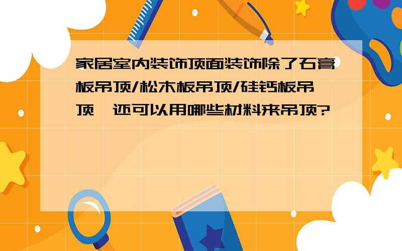 家居室内装饰顶面装饰除了石膏板吊顶/松木板吊顶/硅钙板吊顶,还可以用哪些材料来吊顶?