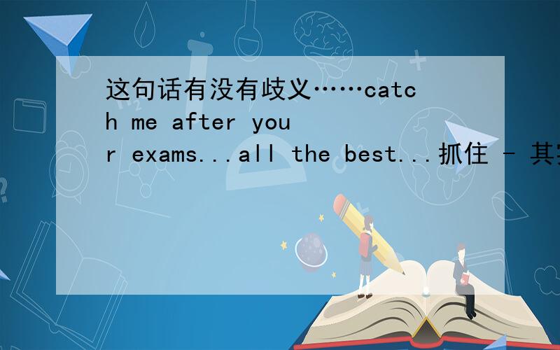 这句话有没有歧义……catch me after your exams...all the best...抓住 - 其实他还给我发了个玫瑰,是我想多了呢?