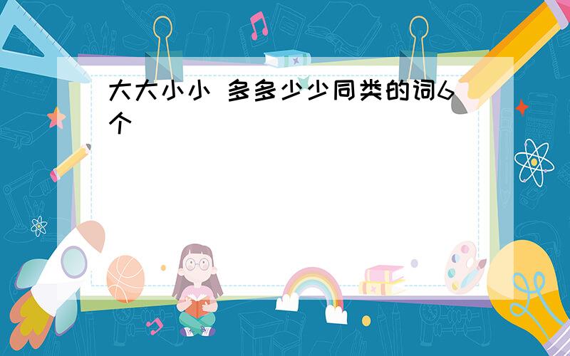 大大小小 多多少少同类的词6个