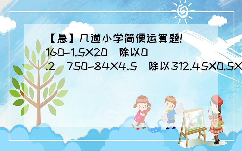 【急】几道小学简便运算题!（160-1.5X20）除以0.2（750-84X4.5)除以312.45X0.5X0.24.8X2.4+2.1X1.3【注意：是简便运算!不是普通的脱式计算!本人在线等……】【除以就是除号的意思,因为本人不知道键盘