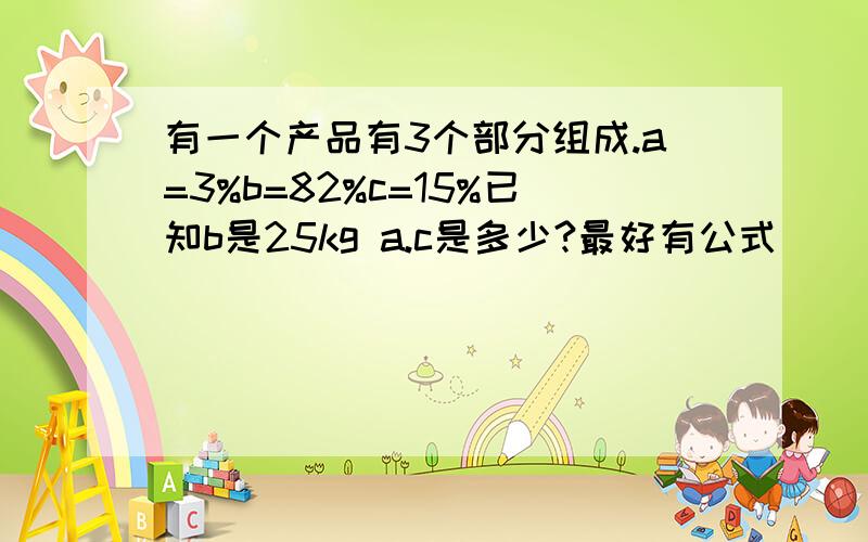 有一个产品有3个部分组成.a=3%b=82%c=15%已知b是25kg a.c是多少?最好有公式