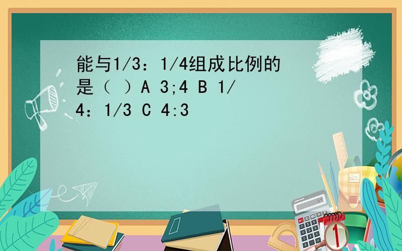 能与1/3：1/4组成比例的是（ ）A 3;4 B 1/4：1/3 C 4:3