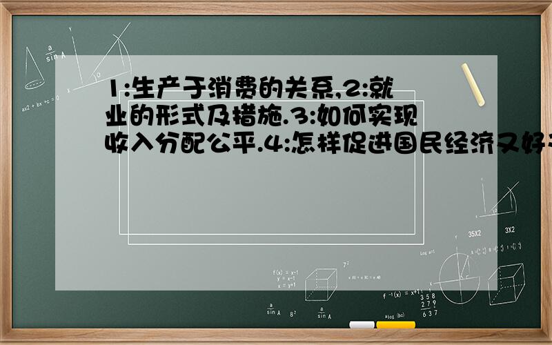 1:生产于消费的关系,2:就业的形式及措施.3:如何实现收入分配公平.4:怎样促进国民经济又好又快...1:生产于消费的关系,2:就业的形式及措施.3:如何实现收入分配公平.4:怎样促进国民经济又好又