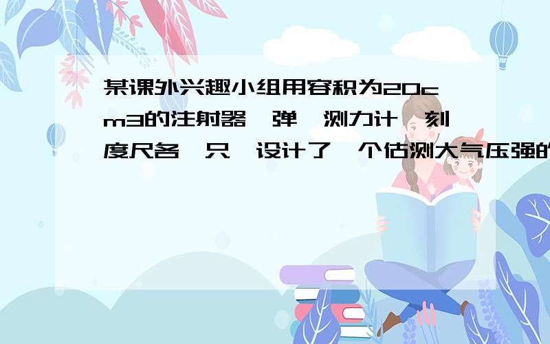 某课外兴趣小组用容积为20cm3的注射器、弹簧测力计、刻度尺各一只,设计了一个估测大气压强的小实验,主要步骤如下：（1）把注射器的活塞推至注射器筒的底端,排尽筒内的空气,然后,用一