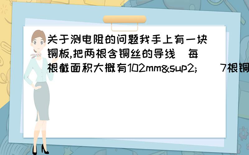 关于测电阻的问题我手上有一块铜板,把两根含铜丝的导线（每根截面积大概有102mm²）（7根铜丝,84根铁丝）,把这两根导线用冲床压到那块铜板上,良好接触.然后我想测单根的电阻值,是不