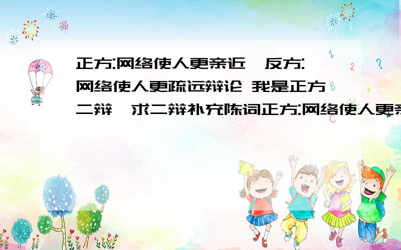 正方:网络使人更亲近,反方:网络使人更疏远辩论 我是正方二辩,求二辩补充陈词正方:网络使人更亲近,反方:网络使人更疏远辩论 我是正方二辩,求二辩补充陈词一辩陈词后,二辩进行补充一辩