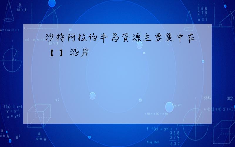 沙特阿拉伯半岛资源主要集中在【 】沿岸