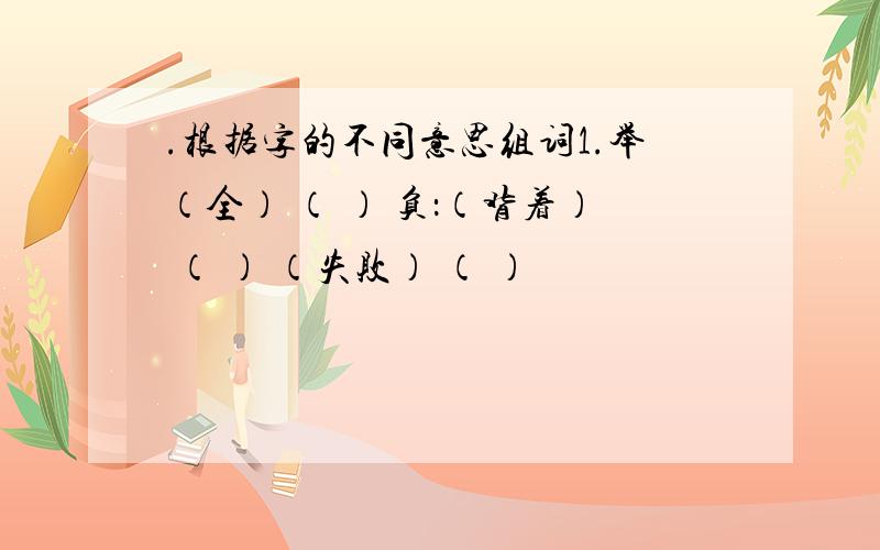 .根据字的不同意思组词1.举（全） （ ） 负：（背着） （ ） （失败） （ ）