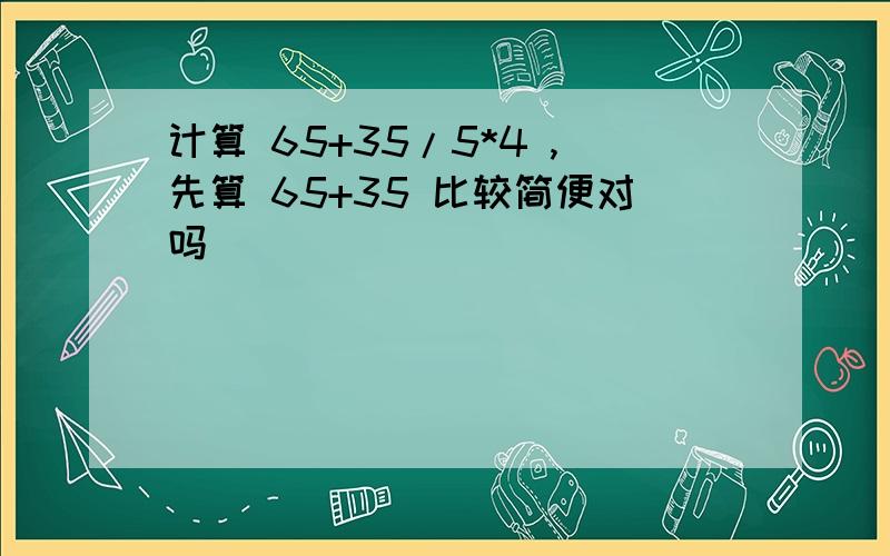 计算 65+35/5*4 ,先算 65+35 比较简便对吗